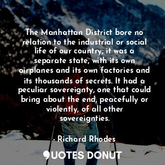 The Manhattan District bore no relation to the industrial or social life of our country; it was a separate state, with its own airplanes and its own factories and its thousands of secrets. It had a peculiar sovereignty, one that could bring about the end, peacefully or violently, of all other sovereignties.