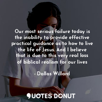 Our most serious failure today is the inability to provide effective practical guidance as to how to live the life of Jesus. And I believe that is due to this very real loss of biblical realism for our lives