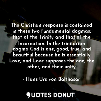 The Christian response is contained in these two fundamental dogmas: that of the Trinity and that of the Incarnation. In the trinitarian dogma God is one, good, true, and beautiful because he is essentially Love, and Love supposes the one, the other, and their unity.