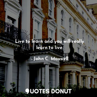 Live to learn and you will really learn to live.