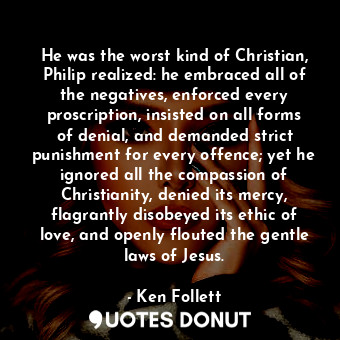 He was the worst kind of Christian, Philip realized: he embraced all of the negatives, enforced every proscription, insisted on all forms of denial, and demanded strict punishment for every offence; yet he ignored all the compassion of Christianity, denied its mercy, flagrantly disobeyed its ethic of love, and openly flouted the gentle laws of Jesus.