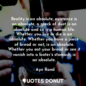 Reality is an absolute, existence is an absolute, a speck of dust is an absolute and so is a human life. Whether you live or die is an absolute. Whether you have a piece of bread or not, is an absolute. Whether you eat your bread or see it vanish into a looter’s stomach, is an absolute.
