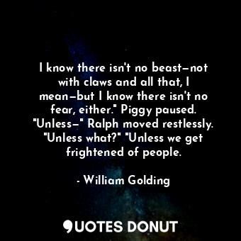I know there isn't no beast—not with claws and all that, I mean—but I know there isn't no fear, either." Piggy paused. "Unless—" Ralph moved restlessly. "Unless what?" "Unless we get frightened of people.