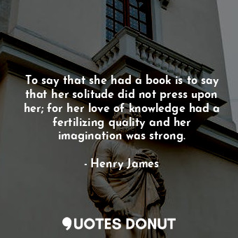 To say that she had a book is to say that her solitude did not press upon her; for her love of knowledge had a fertilizing quality and her imagination was strong.