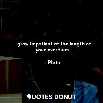 I grow impatient at the length of your exordium.