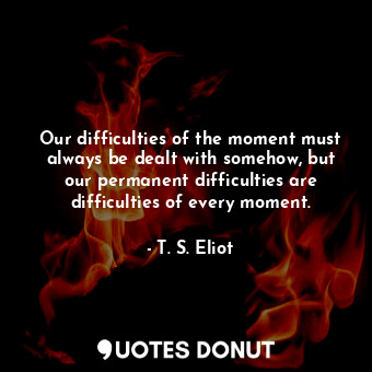  Our difficulties of the moment must always be dealt with somehow, but our perman... - T. S. Eliot - Quotes Donut