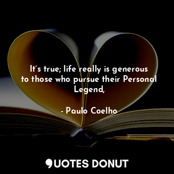 It’s true; life really is generous to those who pursue their Personal Legend,