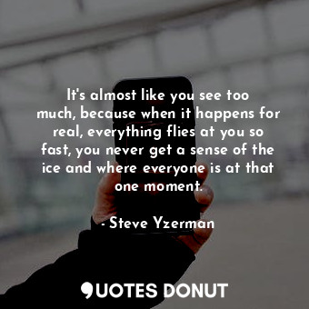 It&#39;s almost like you see too much, because when it happens for real, everything flies at you so fast, you never get a sense of the ice and where everyone is at that one moment.