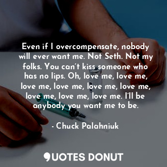 Even if I overcompensate, nobody will ever want me. Not Seth. Not my folks. You can’t kiss someone who has no lips. Oh, love me, love me, love me, love me, love me, love me, love me, love me, love me. I’ll be anybody you want me to be.