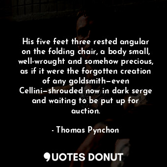 His five feet three rested angular on the folding chair, a body small, well-wrought and somehow precious, as if it were the forgotten creation of any goldsmith—even Cellini—shrouded now in dark serge and waiting to be put up for auction.