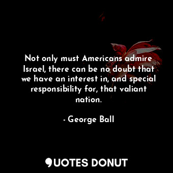 Not only must Americans admire Israel, there can be no doubt that we have an interest in, and special responsibility for, that valiant nation.