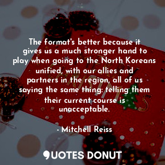 The format&#39;s better because it gives us a much stronger hand to play when going to the North Koreans unified, with our allies and partners in the region, all of us saying the same thing: telling them their current course is unacceptable.