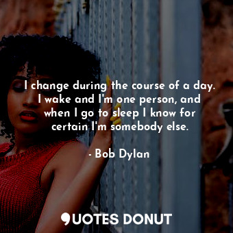 I change during the course of a day. I wake and I&#39;m one person, and when I go to sleep I know for certain I&#39;m somebody else.