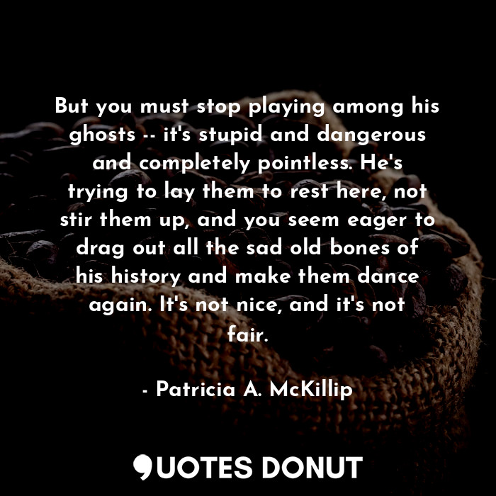 But you must stop playing among his ghosts -- it's stupid and dangerous and completely pointless. He's trying to lay them to rest here, not stir them up, and you seem eager to drag out all the sad old bones of his history and make them dance again. It's not nice, and it's not fair.