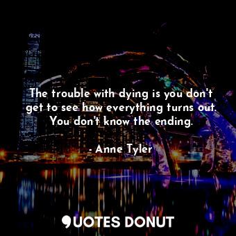 The trouble with dying is you don't get to see how everything turns out. You don't know the ending.