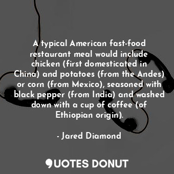 A typical American fast-food restaurant meal would include chicken (first domesticated in China) and potatoes (from the Andes) or corn (from Mexico), seasoned with black pepper (from India) and washed down with a cup of coffee (of Ethiopian origin).