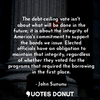 The debt-ceiling vote isn&#39;t about what will be done in the future; it is about the integrity of America&#39;s commitment to support the bonds we issue. Elected officials have an obligation to maintain that integrity, regardless of whether they voted for the programs that required the borrowing in the first place.