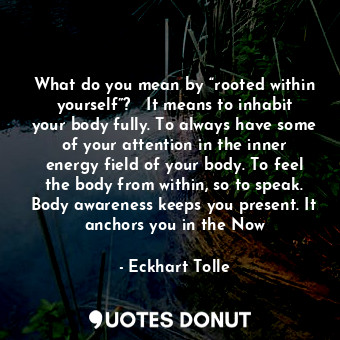 What do you mean by “rooted within yourself”?   It means to inhabit your body fully. To always have some of your attention in the inner energy field of your body. To feel the body from within, so to speak. Body awareness keeps you present. It anchors you in the Now