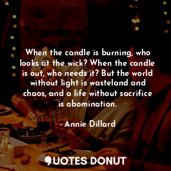When the candle is burning, who looks at the wick? When the candle is out, who needs it? But the world without light is wasteland and chaos, and a life without sacrifice is abomination.