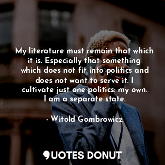 My literature must remain that which it is. Especially that something which does not fit into politics and does not want to serve it. I cultivate just one politics: my own. I am a separate state.