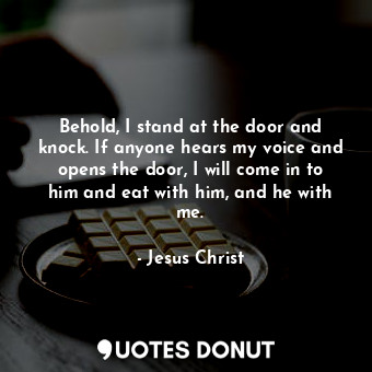 Behold, I stand at the door and knock. If anyone hears my voice and opens the door, I will come in to him and eat with him, and he with me.