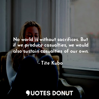 No world is without sacrifices. But if we produce casualties, we would also sustain casualties of our own.