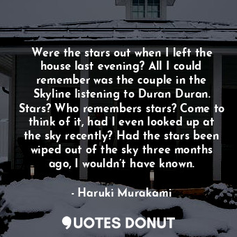 Were the stars out when I left the house last evening? All I could remember was the couple in the Skyline listening to Duran Duran. Stars? Who remembers stars? Come to think of it, had I even looked up at the sky recently? Had the stars been wiped out of the sky three months ago, I wouldn’t have known.