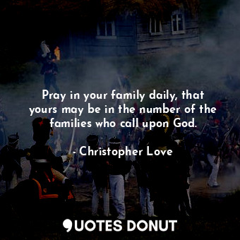 Pray in your family daily, that yours may be in the number of the families who call upon God.