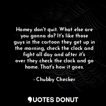 Homey don&#39;t quit. What else are you gonna do? It&#39;s like those guys in the cartoon they get up in the morning, check the clock and fight all day and after it&#39;s over they check the clock and go home. That&#39;s how it goes.