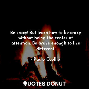 Be crazy! But learn how to be crazy without being the center of attention. Be brave enough to live different.