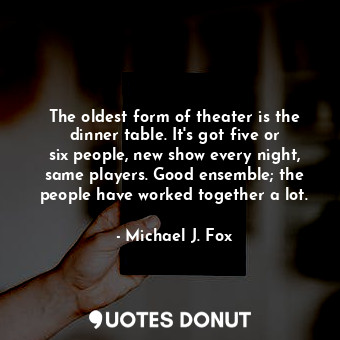 The oldest form of theater is the dinner table. It&#39;s got five or six people, new show every night, same players. Good ensemble; the people have worked together a lot.