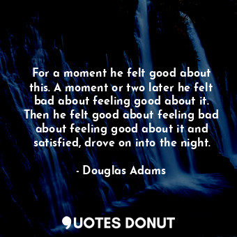 For a moment he felt good about this. A moment or two later he felt bad about feeling good about it. Then he felt good about feeling bad about feeling good about it and satisfied, drove on into the night.