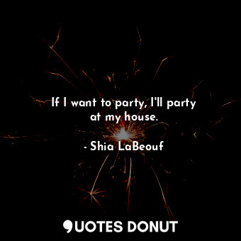  If I want to party, I&#39;ll party at my house.... - Shia LaBeouf - Quotes Donut