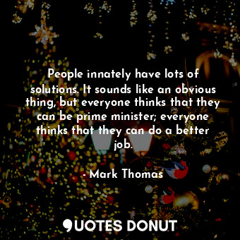 People innately have lots of solutions. It sounds like an obvious thing, but everyone thinks that they can be prime minister; everyone thinks that they can do a better job.