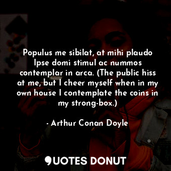 Populus me sibilat, at mihi plaudo Ipse domi stimul ac nummos contemplar in arca. (The public hiss at me, but I cheer myself when in my own house I contemplate the coins in my strong-box.)