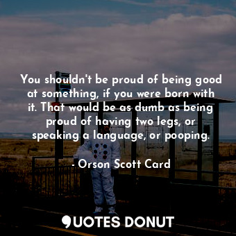 You shouldn't be proud of being good at something, if you were born with it. That would be as dumb as being proud of having two legs, or speaking a language, or pooping.