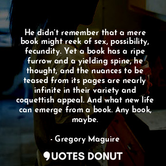 He didn’t remember that a mere book might reek of sex, possibility, fecundity. Yet a book has a ripe furrow and a yielding spine, he thought, and the nuances to be teased from its pages are nearly infinite in their variety and coquettish appeal. And what new life can emerge from a book. Any book, maybe.