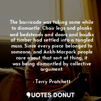The barricade was taking some while to dismantle. Chair legs and planks and bedsteads and doors and baulks of timber had settled into a tangled mass. Since every piece belonged to someone, and Ankh-Morpork people care about that sort of thing, it was being dismantled by collective argument.