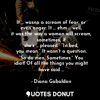 It … wasna a scream of fear, or even anger. It … ehm … well, it was the way a woman will scream, sometimes, if she’s … pleased.” “In bed, you mean.” It wasn’t a question. “So do men. Sometimes.” You idiot! Of all the things you might have said …