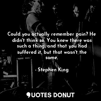 Could you actually remember pain? He didn't think so. You knew there was such a thing, and that you had suffered it, but that wasn't the same.