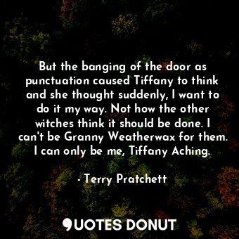 But the banging of the door as punctuation caused Tiffany to think and she thought suddenly, I want to do it my way. Not how the other witches think it should be done. I can't be Granny Weatherwax for them. I can only be me, Tiffany Aching.