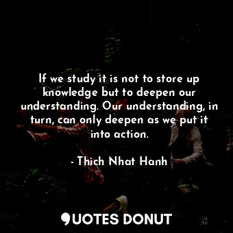 If we study it is not to store up knowledge but to deepen our understanding. Our understanding, in turn, can only deepen as we put it into action.