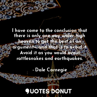 I have come to the conclusion that there is only one way under high heaven to get the best of an argument— and that is to avoid it. Avoid it as you would avoid rattlesnakes and earthquakes.