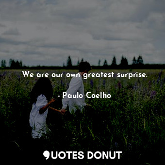 We are our own greatest surprise.