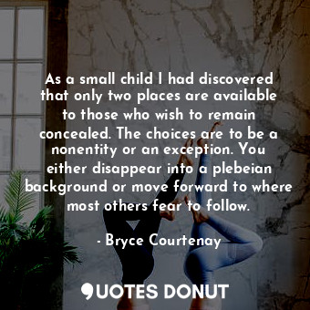 As a small child I had discovered that only two places are available to those who wish to remain concealed. The choices are to be a nonentity or an exception. You either disappear into a plebeian background or move forward to where most others fear to follow.