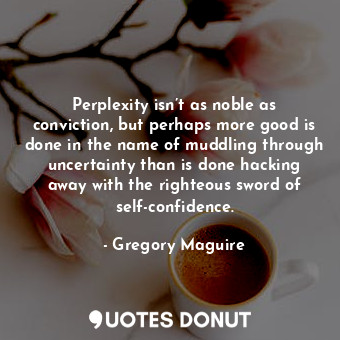 Perplexity isn’t as noble as conviction, but perhaps more good is done in the name of muddling through uncertainty than is done hacking away with the righteous sword of self-confidence.