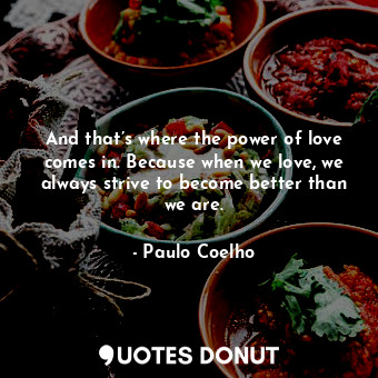 And that’s where the power of love comes in. Because when we love, we always strive to become better than we are.