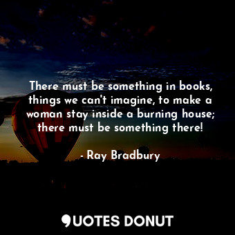 There must be something in books, things we can't imagine, to make a woman stay inside a burning house; there must be something there!