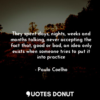 They spent days, nights, weeks and months talking, never accepting the fact that, good or bad, an idea only exists when someone tries to put it into practice