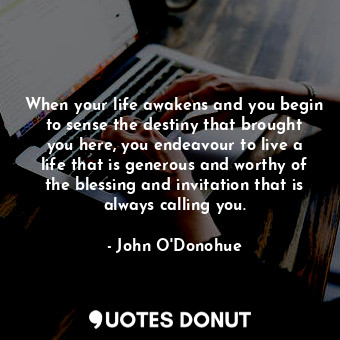  When your life awakens and you begin to sense the destiny that brought you here,... - John O&#039;Donohue - Quotes Donut